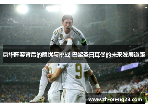豪华阵容背后的隐忧与挑战 巴黎圣日耳曼的未来发展道路 豪华阵容背后的隐忧与挑战 巴黎圣日耳曼的未来发展道路