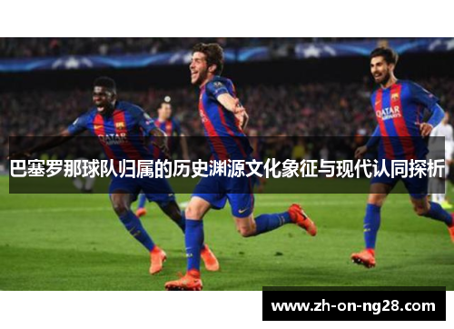 巴塞罗那球队归属的历史渊源文化象征与现代认同探析 巴塞罗那球队归属的历史渊源文化象征与现代认同探析