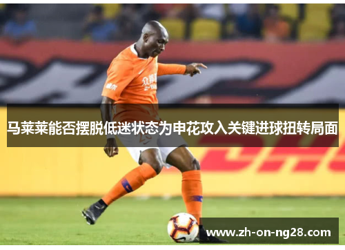 马莱莱能否摆脱低迷状态为申花攻入关键进球扭转局面 马莱莱能否摆脱低迷状态为申花攻入关键进球扭转局面