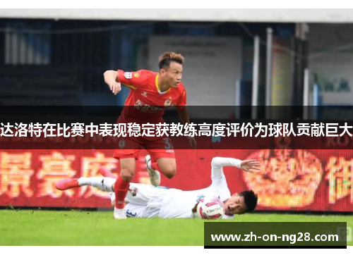 达洛特在比赛中表现稳定获教练高度评价为球队贡献巨大 达洛特在比赛中表现稳定获教练高度评价为球队贡献巨大