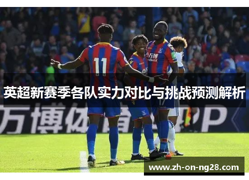 英超新赛季各队实力对比与挑战预测解析
