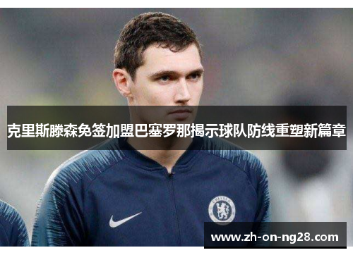 克里斯滕森免签加盟巴塞罗那揭示球队防线重塑新篇章