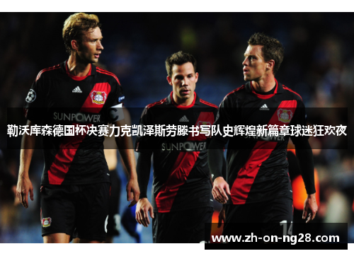 勒沃库森德国杯决赛力克凯泽斯劳滕书写队史辉煌新篇章球迷狂欢夜