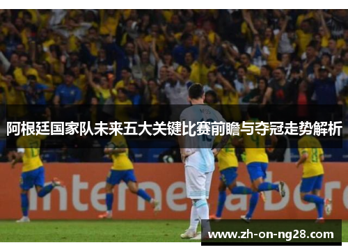 阿根廷国家队未来五大关键比赛前瞻与夺冠走势解析