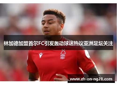 林加德加盟首尔FC引发轰动球迷热议亚洲足坛关注